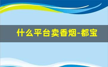 什么平台卖香烟-都宝烟为什么买不到了