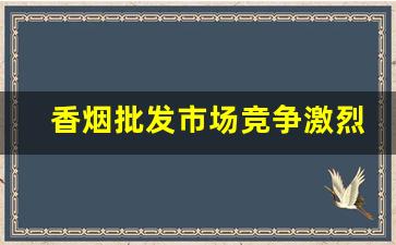 香烟批发市场竞争激烈-香烟市场是垄断竞争市场吗