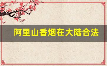 阿里山香烟在大陆合法吗-阿里山香烟为什么能在大陆卖
