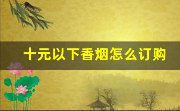 十元以下香烟怎么订购-10元左右的香烟哪有批发
