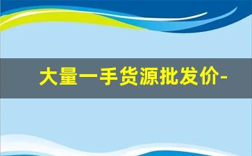 大量一手货源批发价-批发一手货源最低批发价