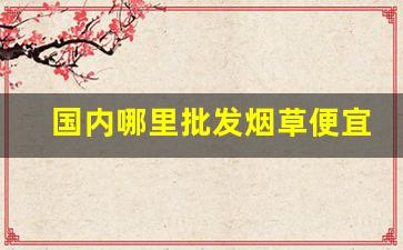 国内哪里批发烟草便宜-烟草一般哪个地方有卖