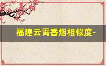 福建云霄香烟相似度-云霄香烟为啥这么贵
