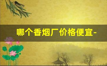 哪个香烟厂价格便宜-全国哪里的香烟便宜