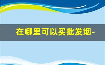 在哪里可以买批发烟-批发烟一般都在哪里批发