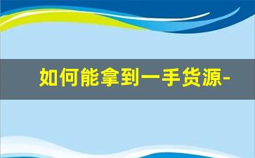 如何能拿到一手货源-新手拿货怎么能拿到一手货源