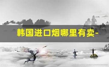 韩国进口烟哪里有卖-韩国烟最便宜的多少钱