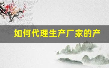 如何代理生产厂家的产品-如何联系厂家代理产品