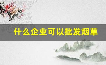 什么企业可以批发烟草-烟草有批发许可证吗