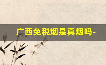 广西免税烟是真烟吗-广西烟为什么比广东烟便宜