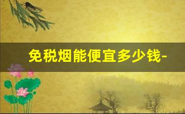 免税烟能便宜多少钱-免税烟价格能便宜多少